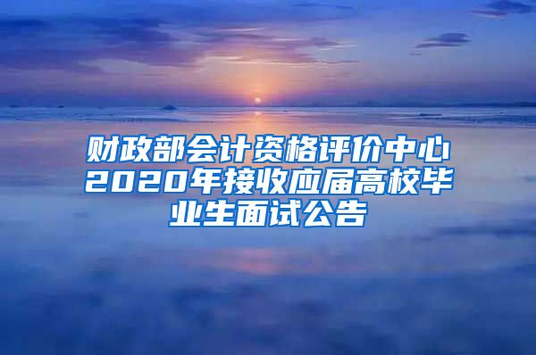 财政部会计资格评价中心2020年接收应届高校毕业生面试公告