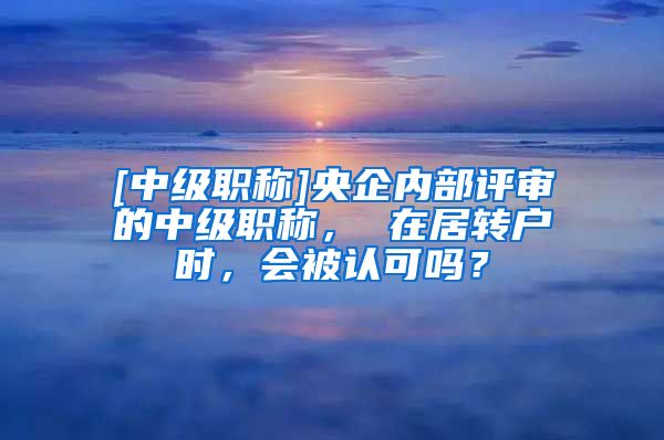 [中级职称]央企内部评审的中级职称， 在居转户时，会被认可吗？