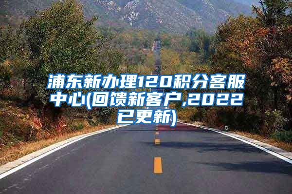 浦东新办理120积分客服中心(回馈新客户,2022已更新)