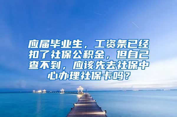 应届毕业生，工资条已经扣了社保公积金，但自己查不到，应该先去社保中心办理社保卡吗？