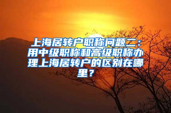 上海居转户职称问题二：用中级职称和高级职称办理上海居转户的区别在哪里？