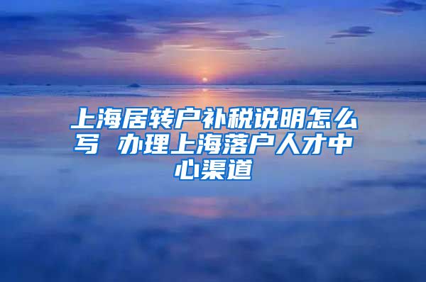 上海居转户补税说明怎么写 办理上海落户人才中心渠道