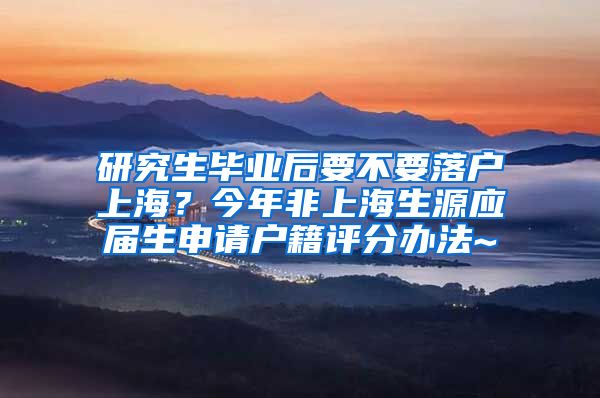 研究生毕业后要不要落户上海？今年非上海生源应届生申请户籍评分办法~