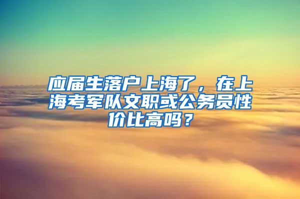 应届生落户上海了，在上海考军队文职或公务员性价比高吗？