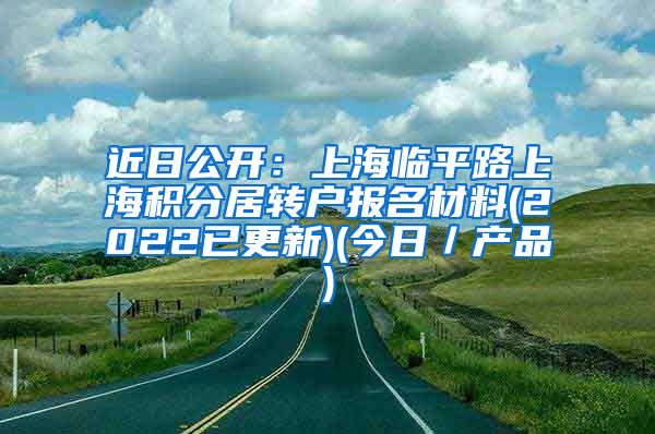 近日公开：上海临平路上海积分居转户报名材料(2022已更新)(今日／产品)