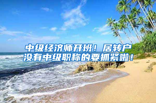 中级经济师开班！居转户没有中级职称的要抓紧啦！