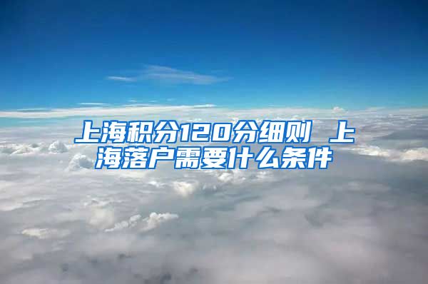 上海积分120分细则 上海落户需要什么条件