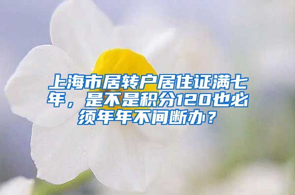 上海市居转户居住证满七年，是不是积分120也必须年年不间断办？