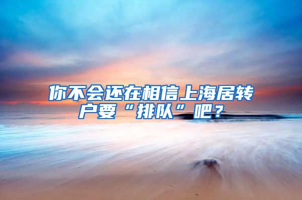 你不会还在相信上海居转户要“排队”吧？