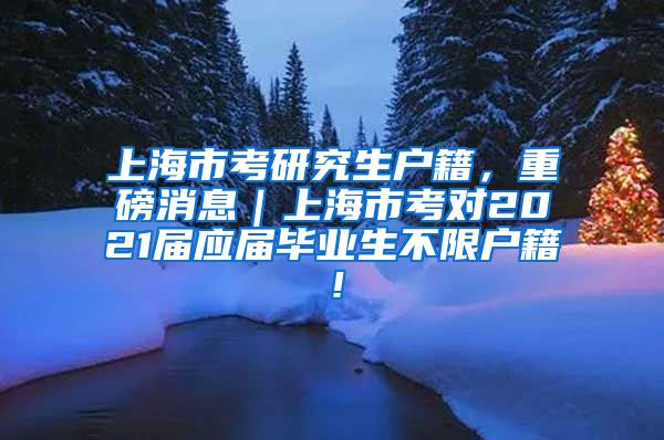 上海市考研究生户籍，重磅消息｜上海市考对2021届应届毕业生不限户籍！