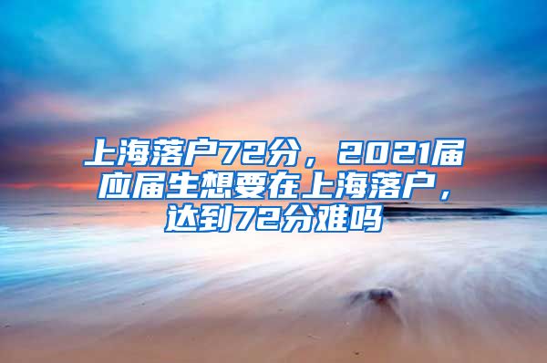 上海落户72分，2021届应届生想要在上海落户，达到72分难吗