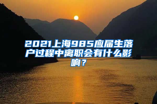 2021上海985应届生落户过程中离职会有什么影响？