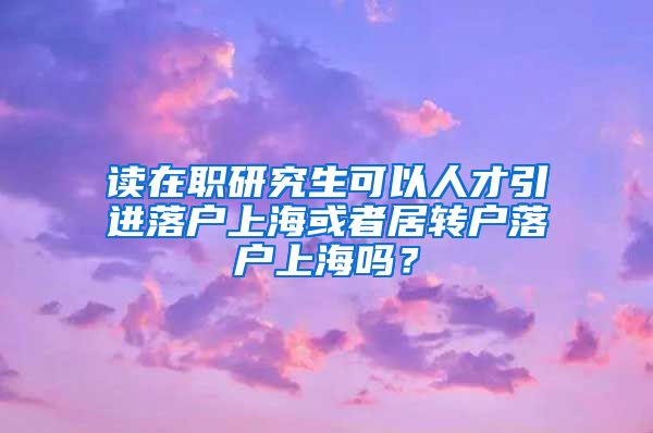 读在职研究生可以人才引进落户上海或者居转户落户上海吗？