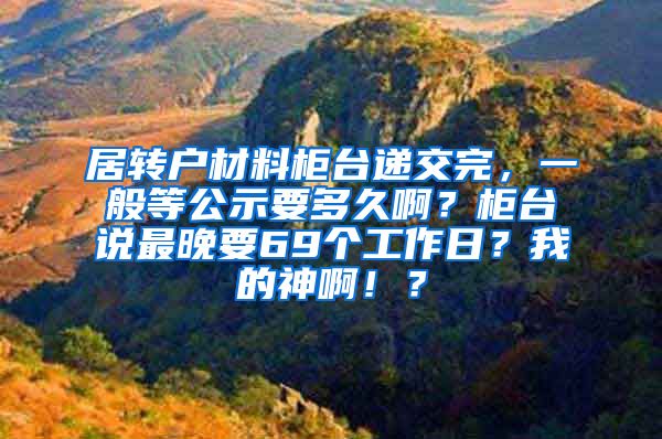 居转户材料柜台递交完，一般等公示要多久啊？柜台说最晚要69个工作日？我的神啊！？