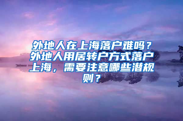 外地人在上海落户难吗？外地人用居转户方式落户上海，需要注意哪些潜规则？