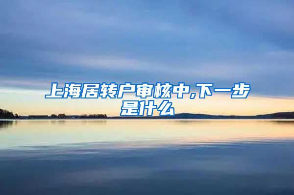 上海居转户审核中,下一步是什么