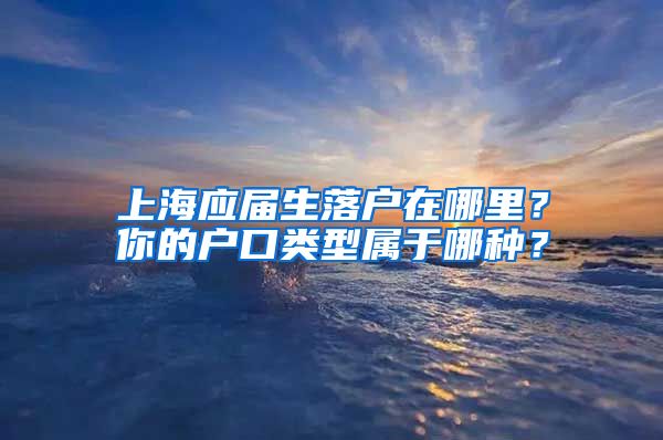 上海应届生落户在哪里？你的户口类型属于哪种？