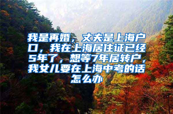 我是再婚，丈夫是上海户口，我在上海居住证已经5年了，想等7年居转户，我女儿要在上海中考的话怎么办