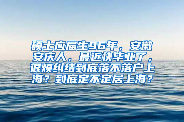 硕士应届生96年，安徽安庆人，最近快毕业了，很烦纠结到底落不落户上海？到底定不定居上海？