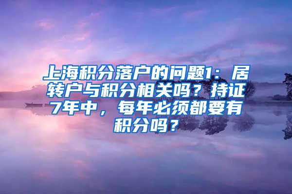 上海积分落户的问题1：居转户与积分相关吗？持证7年中，每年必须都要有积分吗？