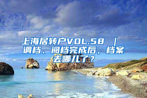 上海居转户VOL.58 ｜ 调档、阅档完成后，档案去哪儿了？