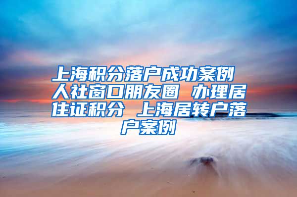 上海积分落户成功案例 人社窗口朋友圈 办理居住证积分 上海居转户落户案例