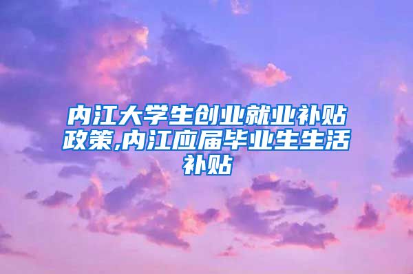 内江大学生创业就业补贴政策,内江应届毕业生生活补贴