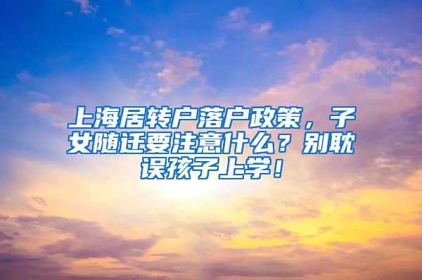 上海居转户落户政策，子女随迁要注意什么？别耽误孩子上学！