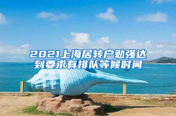 2021上海居转户勉强达到要求有排队等候时间