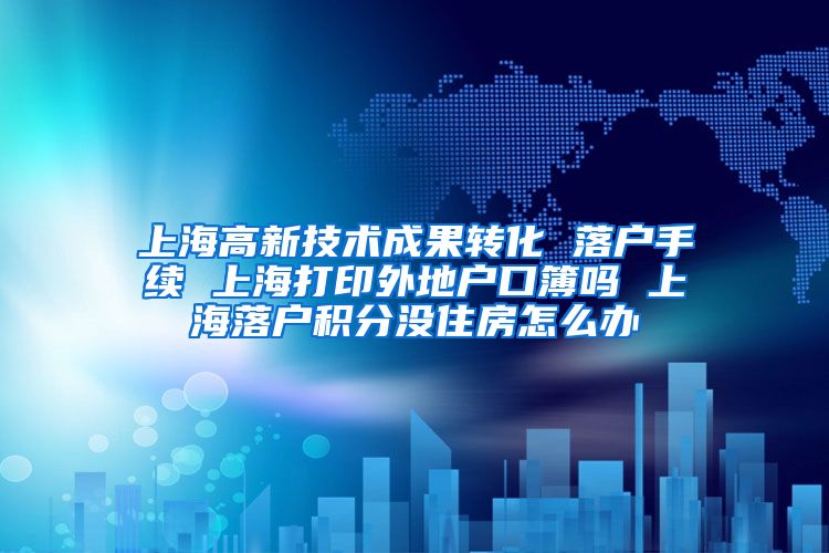 上海高新技术成果转化 落户手续 上海打印外地户口簿吗 上海落户积分没住房怎么办