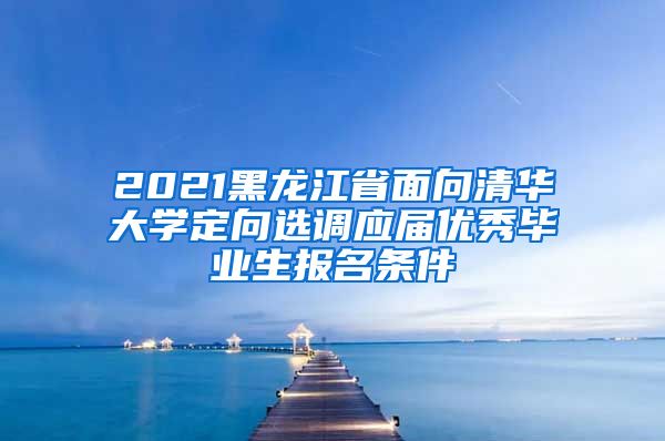 2021黑龙江省面向清华大学定向选调应届优秀毕业生报名条件