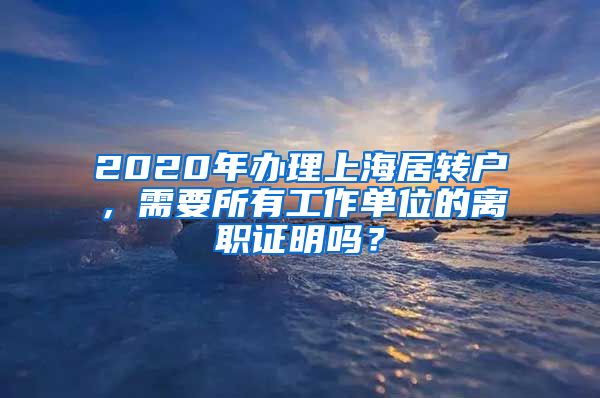 2020年办理上海居转户，需要所有工作单位的离职证明吗？