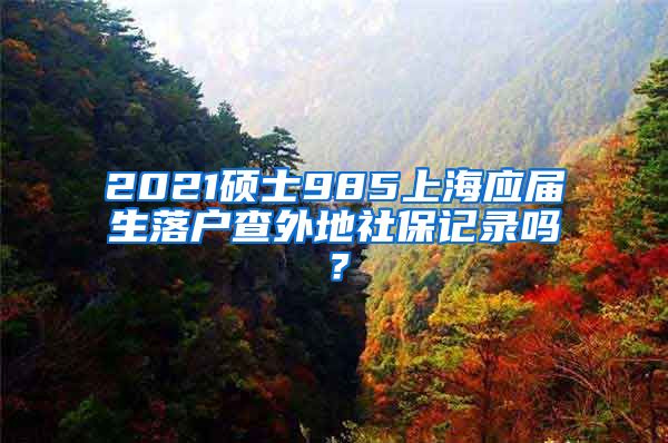 2021硕士985上海应届生落户查外地社保记录吗？