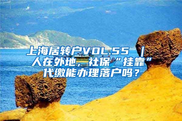 上海居转户VOL.55 ｜ 人在外地，社保“挂靠”代缴能办理落户吗？