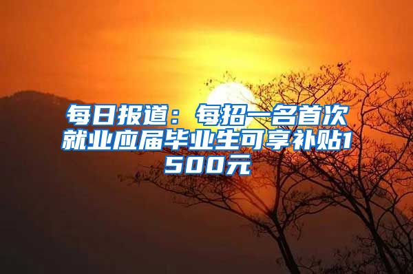 每日报道：每招一名首次就业应届毕业生可享补贴1500元