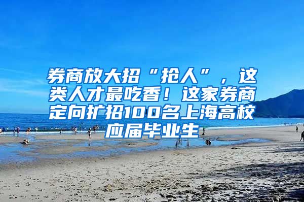 券商放大招“抢人”，这类人才最吃香！这家券商定向扩招100名上海高校应届毕业生