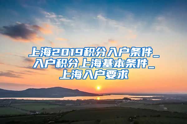 上海2019积分入户条件_入户积分上海基本条件_上海入户要求