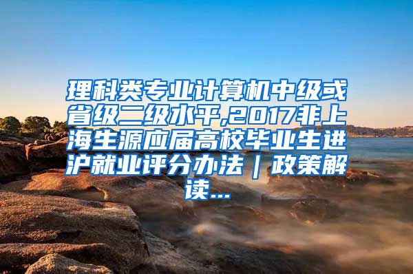 理科类专业计算机中级或省级二级水平,2017非上海生源应届高校毕业生进沪就业评分办法｜政策解读...