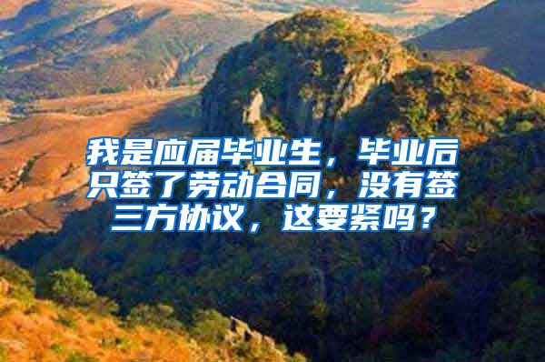 我是应届毕业生，毕业后只签了劳动合同，没有签三方协议，这要紧吗？