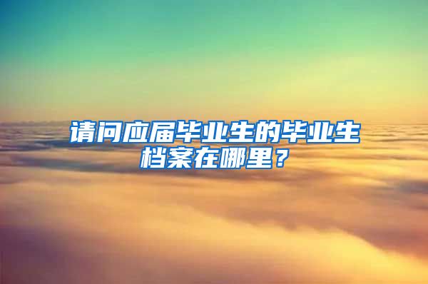 请问应届毕业生的毕业生档案在哪里？