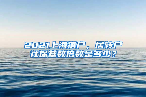 2021上海落户，居转户社保基数倍数是多少？