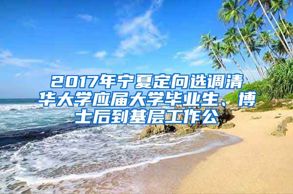 2017年宁夏定向选调清华大学应届大学毕业生、博士后到基层工作公