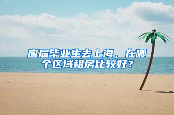 应届毕业生去上海，在哪个区域租房比较好？