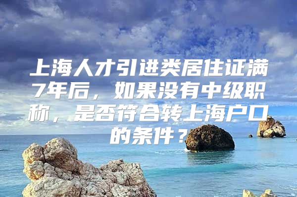 上海人才引进类居住证满7年后，如果没有中级职称，是否符合转上海户口的条件？