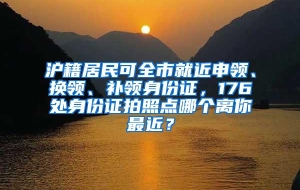 沪籍居民可全市就近申领、换领、补领身份证，176处身份证拍照点哪个离你最近？