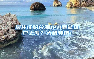 居住证积分满120就能落户上海？大错特错！