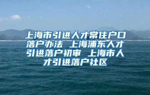 上海市引进人才常住户口落户办法 上海浦东人才引进落户初审 上海市人才引进落户社区