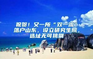 祝贺！又一所“双一流”落户山东，设立研究生院，选址无可挑剔