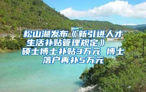 松山湖发布《新引进人才生活补贴管理规定》  硕士博士补贴3万元 博士落户再补5万元