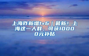 上海昨新增1+6｜最新！上海这一人群，可获10000元补贴